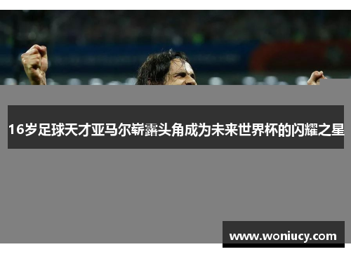 16岁足球天才亚马尔崭露头角成为未来世界杯的闪耀之星