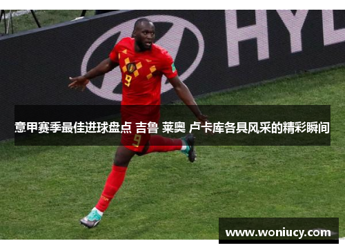 意甲赛季最佳进球盘点 吉鲁 莱奥 卢卡库各具风采的精彩瞬间
