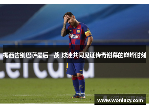 梅西告别巴萨最后一战 球迷共同见证传奇谢幕的巅峰时刻