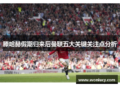 滕哈赫假期归来后曼联五大关键关注点分析