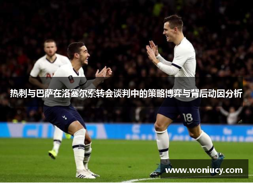 热刺与巴萨在洛塞尔索转会谈判中的策略博弈与背后动因分析
