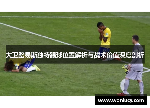 大卫路易斯独特踢球位置解析与战术价值深度剖析