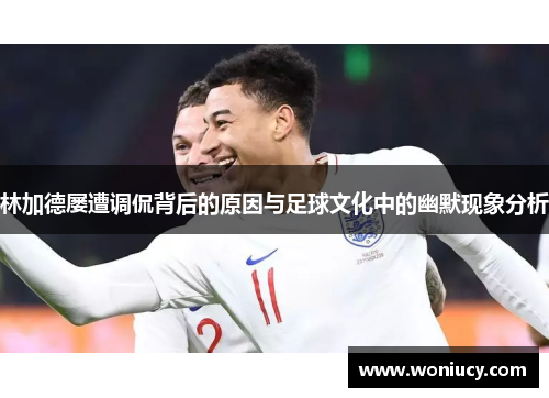 林加德屡遭调侃背后的原因与足球文化中的幽默现象分析