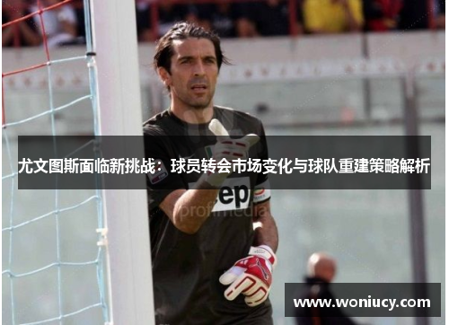 尤文图斯面临新挑战：球员转会市场变化与球队重建策略解析