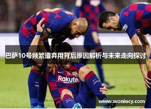 巴萨10号频繁遭弃用背后原因解析与未来走向探讨