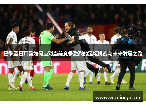 巴黎圣日耳曼如何应对当前竞争激烈的足坛挑战与未来发展之路