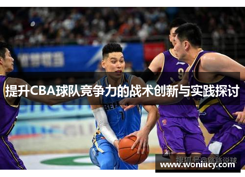 提升CBA球队竞争力的战术创新与实践探讨 提升CBA球队竞争力的战术创新与实践探讨