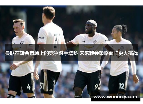 曼联在转会市场上的竞争对手增多 未来转会策略面临更大挑战