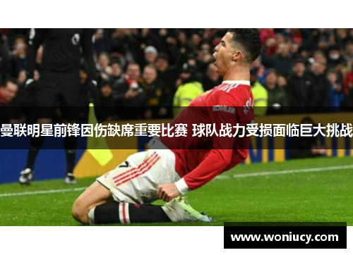 曼联明星前锋因伤缺席重要比赛 球队战力受损面临巨大挑战