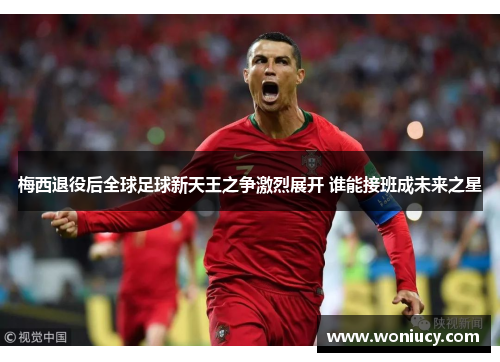 梅西退役后全球足球新天王之争激烈展开 谁能接班成未来之星 梅西退役后全球足球新天王之争激烈展开 谁能接班成未来之星